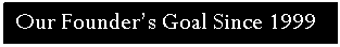 Text Box: Our Founder�s Goal Since 1999 

